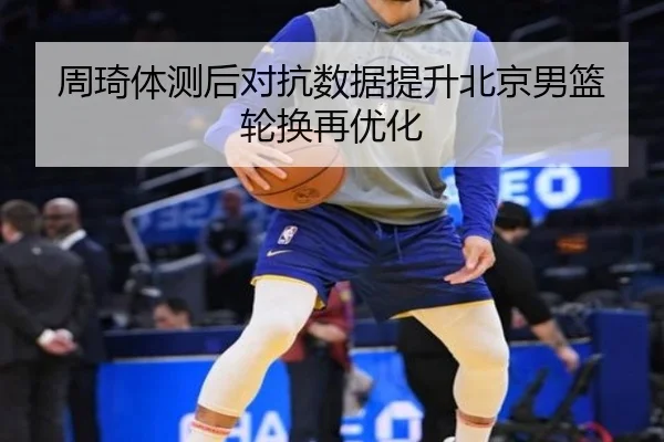 周琦体测后对抗数据提升北京男篮轮换再优化