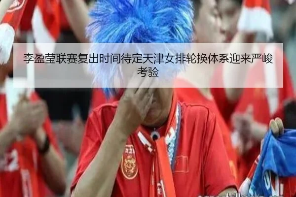 李盈莹联赛复出时间待定天津女排轮换体系迎来严峻考验